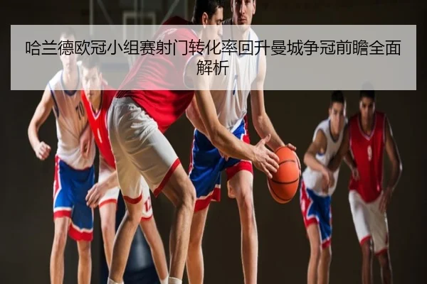 哈兰德欧冠小组赛射门转化率回升曼城争冠前瞻全面解析