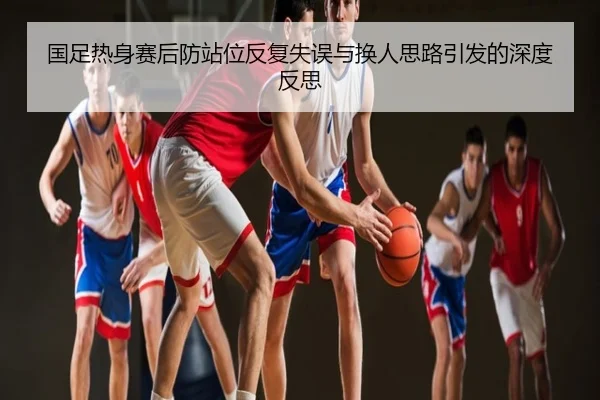 国足热身赛后防站位反复失误与换人思路引发的深度反思