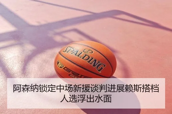 阿森纳锁定中场新援谈判进展赖斯搭档人选浮出水面