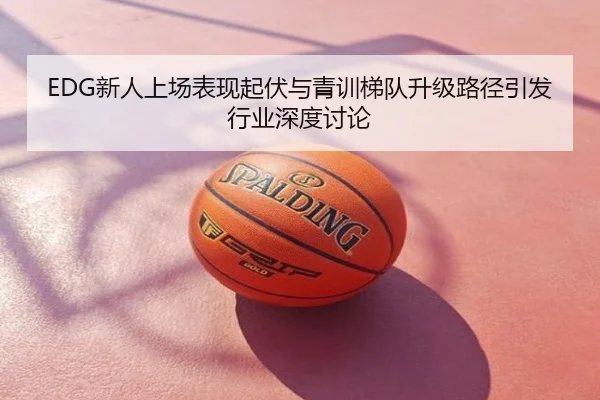 EDG新人上场表现起伏与青训梯队升级路径引发行业深度讨论