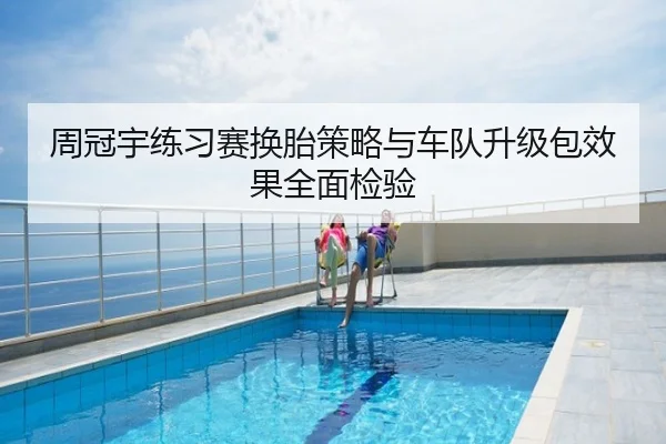 周冠宇练习赛换胎策略与车队升级包效果全面检验